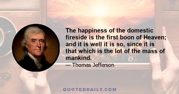 The happiness of the domestic fireside is the first boon of Heaven; and it is well it is so, since it is that which is the lot of the mass of mankind.