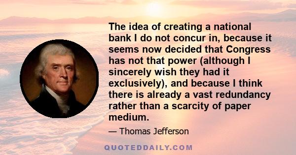 The idea of creating a national bank I do not concur in, because it seems now decided that Congress has not that power (although I sincerely wish they had it exclusively), and because I think there is already a vast