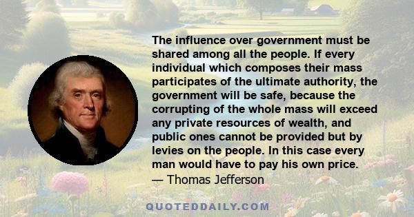 The influence over government must be shared among all the people. If every individual which composes their mass participates of the ultimate authority, the government will be safe, because the corrupting of the whole