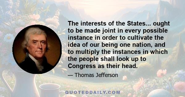 The interests of the States... ought to be made joint in every possible instance in order to cultivate the idea of our being one nation, and to multiply the instances in which the people shall look up to Congress as