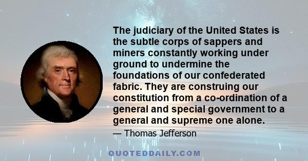 The judiciary of the United States is the subtle corps of sappers and miners constantly working under ground to undermine the foundations of our confederated fabric. They are construing our constitution from a