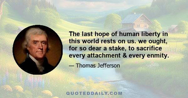 The last hope of human liberty in this world rests on us. we ought, for so dear a stake, to sacrifice every attachment & every enmity.