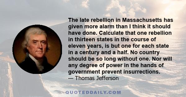 The late rebellion in Massachusetts has given more alarm than I think it should have done. Calculate that one rebellion in thirteen states in the course of eleven years, is but one for each state in a century and a