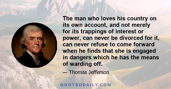 The man who loves his country on its own account, and not merely for its trappings of interest or power, can never be divorced for it, can never refuse to come forward when he finds that she is engaged in dangers which