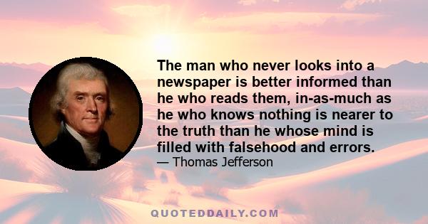 The man who never looks into a newspaper is better informed than he who reads them, in-as-much as he who knows nothing is nearer to the truth than he whose mind is filled with falsehood and errors.