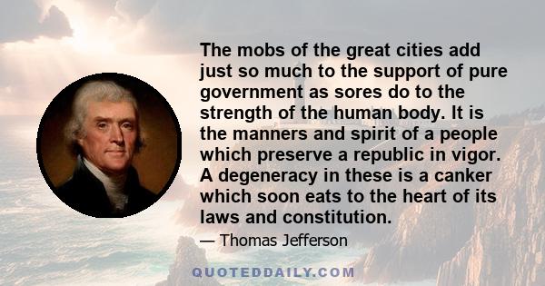 The mobs of the great cities add just so much to the support of pure government as sores do to the strength of the human body. It is the manners and spirit of a people which preserve a republic in vigor. A degeneracy in 