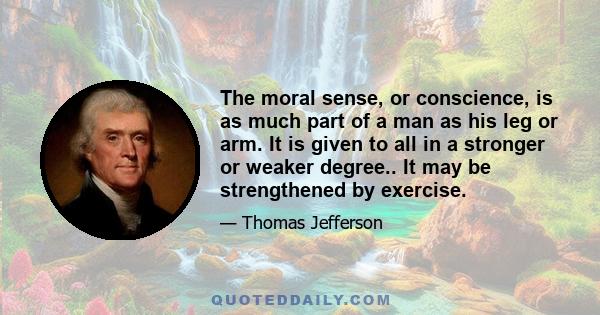 The moral sense, or conscience, is as much part of a man as his leg or arm. It is given to all in a stronger or weaker degree.. It may be strengthened by exercise.