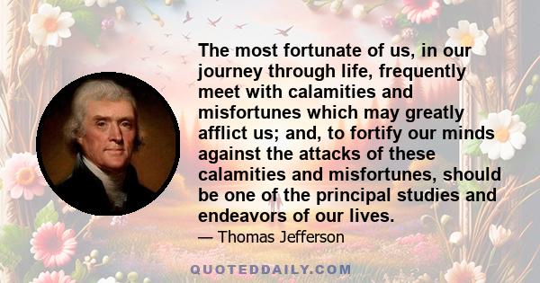 The most fortunate of us, in our journey through life, frequently meet with calamities and misfortunes which may greatly afflict us; and, to fortify our minds against the attacks of these calamities and misfortunes,