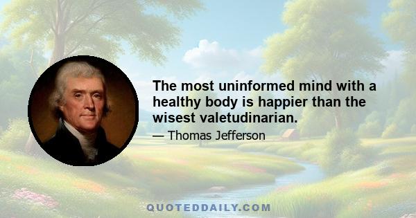 The most uninformed mind with a healthy body is happier than the wisest valetudinarian.