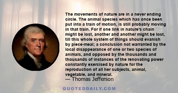 The movements of nature are in a never ending circle. The animal species which has once been put into a train of motion, is still probably moving in that train. For if one link in nature's chain might be lost, another