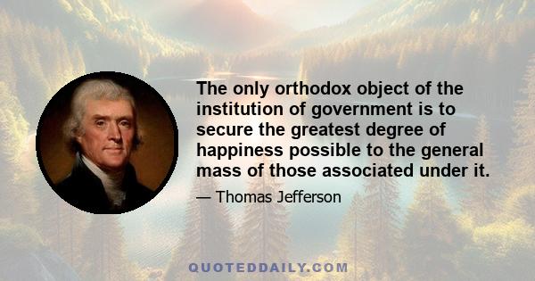 The only orthodox object of the institution of government is to secure the greatest degree of happiness possible to the general mass of those associated under it.