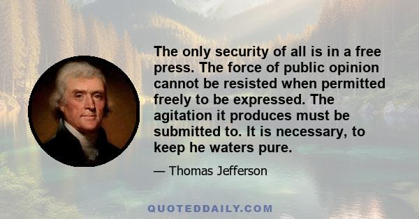 The only security of all is in a free press. The force of public opinion cannot be resisted when permitted freely to be expressed. The agitation it produces must be submitted to. It is necessary, to keep he waters pure.