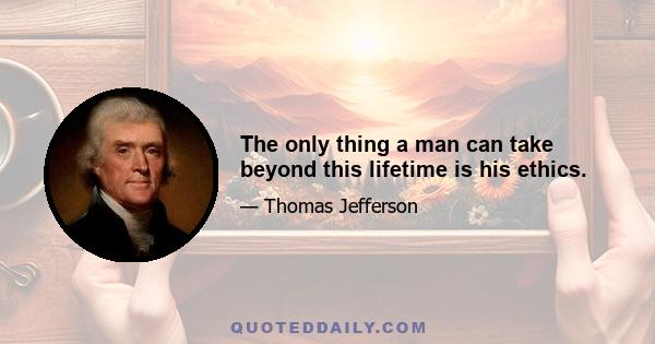 The only thing a man can take beyond this lifetime is his ethics.