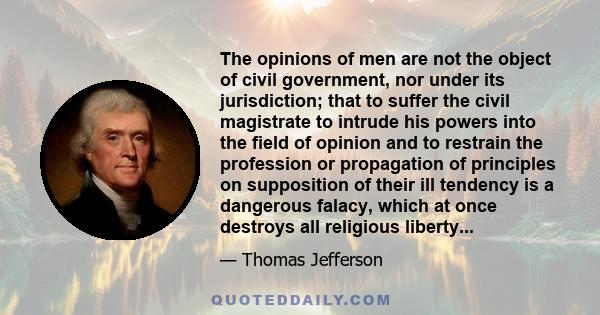 The opinions of men are not the object of civil government, nor under its jurisdiction; that to suffer the civil magistrate to intrude his powers into the field of opinion and to restrain the profession or propagation