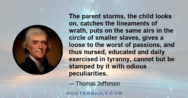 The parent storms, the child looks on, catches the lineaments of wrath, puts on the same airs in the circle of smaller slaves, gives a loose to the worst of passions, and thus nursed, educated and daily exercised in