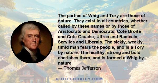 The parties of Whig and Tory are those of nature. They exist in all countries, whether called by these names or by those of Aristocrats and Democrats, Cote Droite and Cote Gauche, Ultras and Radicals, Serviles and