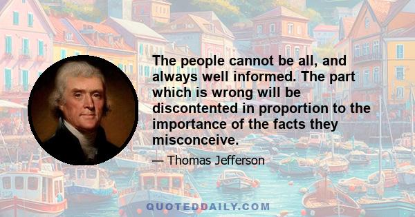 The people cannot be all, and always, well informed. The part which is wrong will be discontented, in proportion to the importance of the facts they misconceive. If they remain quiet under such misconceptions, it is