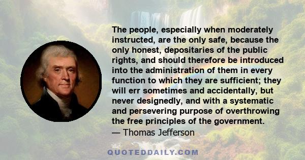 The people, especially when moderately instructed, are the only safe, because the only honest, depositaries of the public rights, and should therefore be introduced into the administration of them in every function to