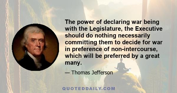 The power of declaring war being with the Legislature, the Executive should do nothing necessarily committing them to decide for war in preference of non-intercourse, which will be preferred by a great many.