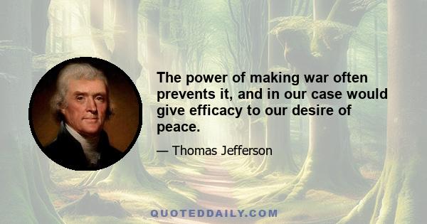 The power of making war often prevents it, and in our case would give efficacy to our desire of peace.