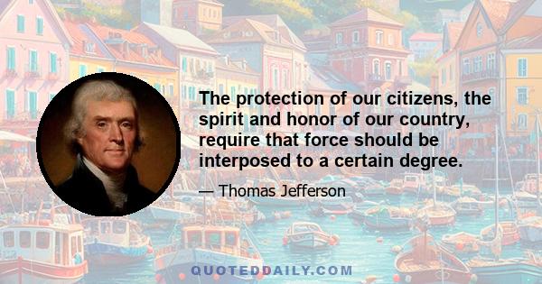 The protection of our citizens, the spirit and honor of our country, require that force should be interposed to a certain degree.