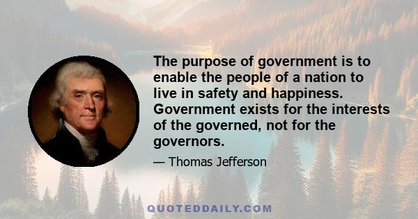 The purpose of government is to enable the people of a nation to live in safety and happiness. Government exists for the interests of the governed, not for the governors.