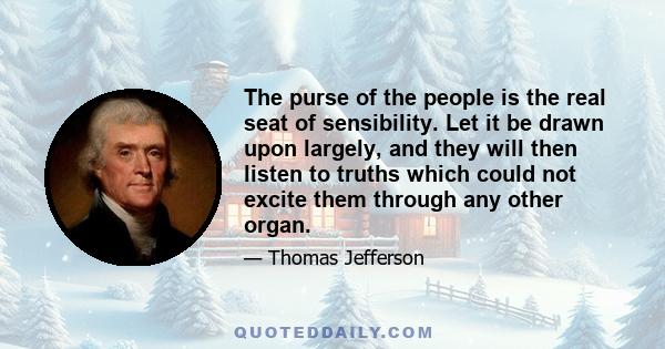 The purse of the people is the real seat of sensibility. Let it be drawn upon largely, and they will then listen to truths which could not excite them through any other organ.