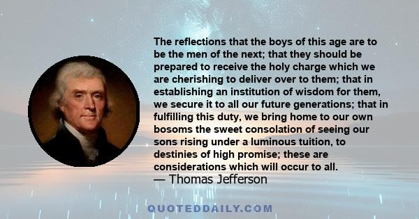 The reflections that the boys of this age are to be the men of the next; that they should be prepared to receive the holy charge which we are cherishing to deliver over to them; that in establishing an institution of