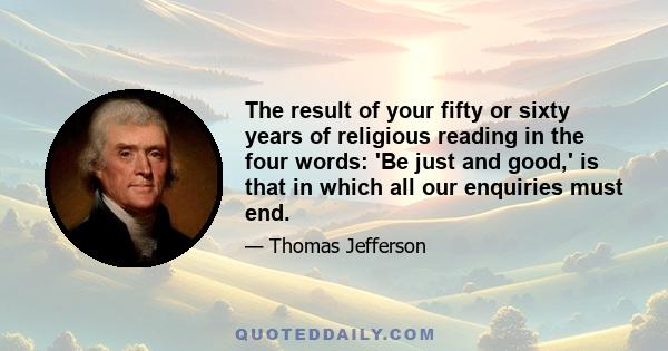 The result of your fifty or sixty years of religious reading in the four words: 'Be just and good,' is that in which all our enquiries must end.