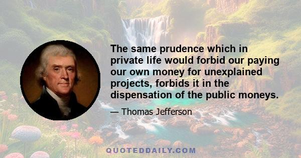 The same prudence which in private life would forbid our paying our own money for unexplained projects, forbids it in the dispensation of the public moneys.