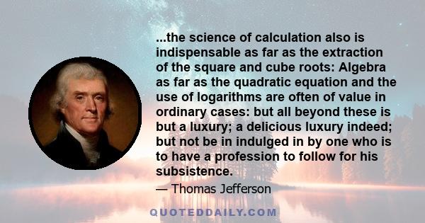 ...the science of calculation also is indispensable as far as the extraction of the square and cube roots: Algebra as far as the quadratic equation and the use of logarithms are often of value in ordinary cases: but all 