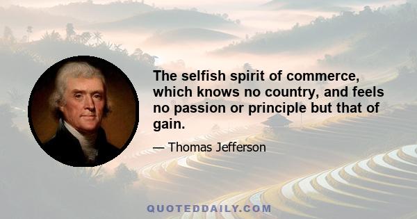 The selfish spirit of commerce, which knows no country, and feels no passion or principle but that of gain.