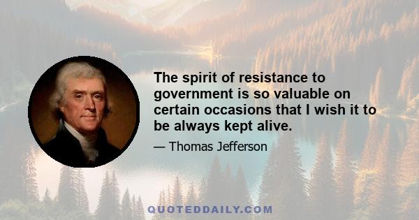 The spirit of resistance to government is so valuable on certain occasions that I wish it to be always kept alive.