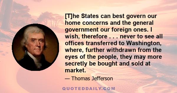 [T]he States can best govern our home concerns and the general government our foreign ones. I wish, therefore . . . never to see all offices transferred to Washington, where, further withdrawn from the eyes of the