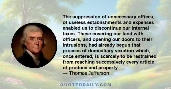 The suppression of unnecessary offices, of useless establishments and expenses enabled us to discontinue our internal taxes. These covering our land with officers, and opening our doors to their intrusions, had already