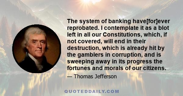 The system of banking have[for]ever reprobated. I contemplate it as a blot left in all our Constitutions, which, if not covered, will end in their destruction, which is already hit by the gamblers in corruption, and is