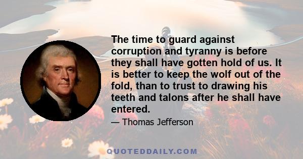 The time to guard against corruption and tyranny is before they shall have gotten hold of us. It is better to keep the wolf out of the fold, than to trust to drawing his teeth and talons after he shall have entered.