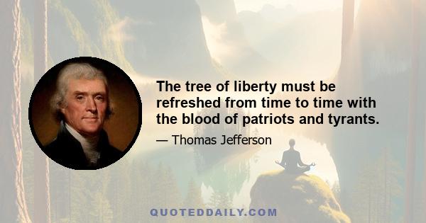 The tree of liberty must be refreshed from time to time with the blood of patriots and tyrants.