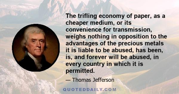 The trifling economy of paper, as a cheaper medium, or its convenience for transmission, weighs nothing in opposition to the advantages of the precious metals it is liable to be abused, has been, is, and forever will be 