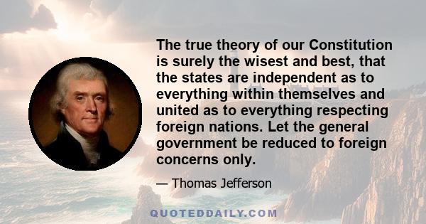 The true theory of our Constitution is surely the wisest and best, that the states are independent as to everything within themselves and united as to everything respecting foreign nations. Let the general government be 