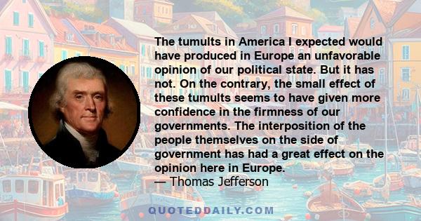 The tumults in America I expected would have produced in Europe an unfavorable opinion of our political state. But it has not. On the contrary, the small effect of these tumults seems to have given more confidence in