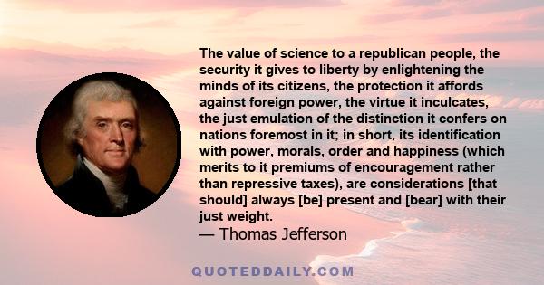 The value of science to a republican people, the security it gives to liberty by enlightening the minds of its citizens, the protection it affords against foreign power, the virtue it inculcates, the just emulation of