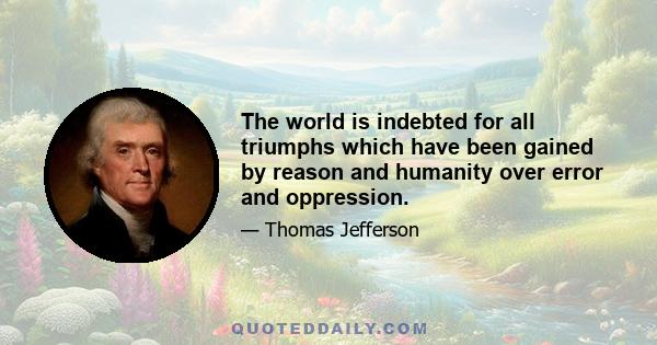 The world is indebted for all triumphs which have been gained by reason and humanity over error and oppression.