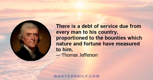 There is a debt of service due from every man to his country, proportioned to the bounties which nature and fortune have measured to him.