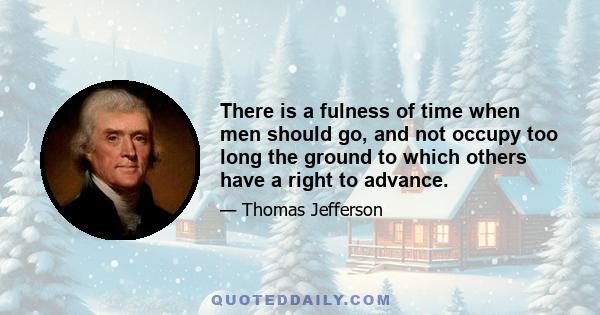 There is a fulness of time when men should go, and not occupy too long the ground to which others have a right to advance.