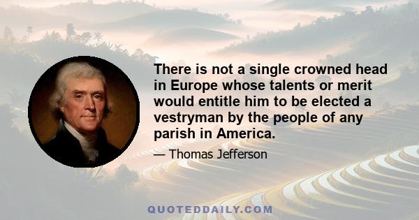 There is not a single crowned head in Europe whose talents or merit would entitle him to be elected a vestryman by the people of any parish in America.