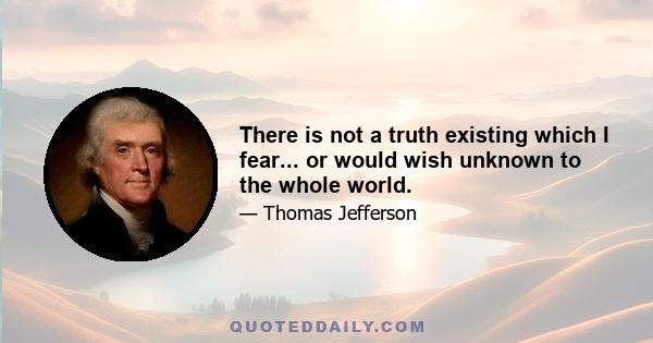 There is not a truth existing which I fear... or would wish unknown to the whole world.