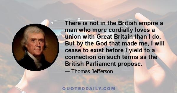 There is not in the British empire a man who more cordially loves a union with Great Britain than I do. But by the God that made me, I will cease to exist before I yield to a connection on such terms as the British