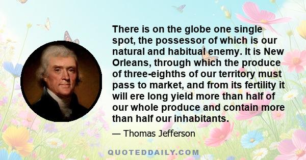 There is on the globe one single spot, the possessor of which is our natural and habitual enemy. It is New Orleans, through which the produce of three-eighths of our territory must pass to market, and from its fertility 