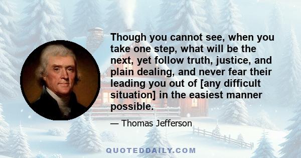 Though you cannot see, when you take one step, what will be the next, yet follow truth, justice, and plain dealing, and never fear their leading you out of [any difficult situation] in the easiest manner possible.